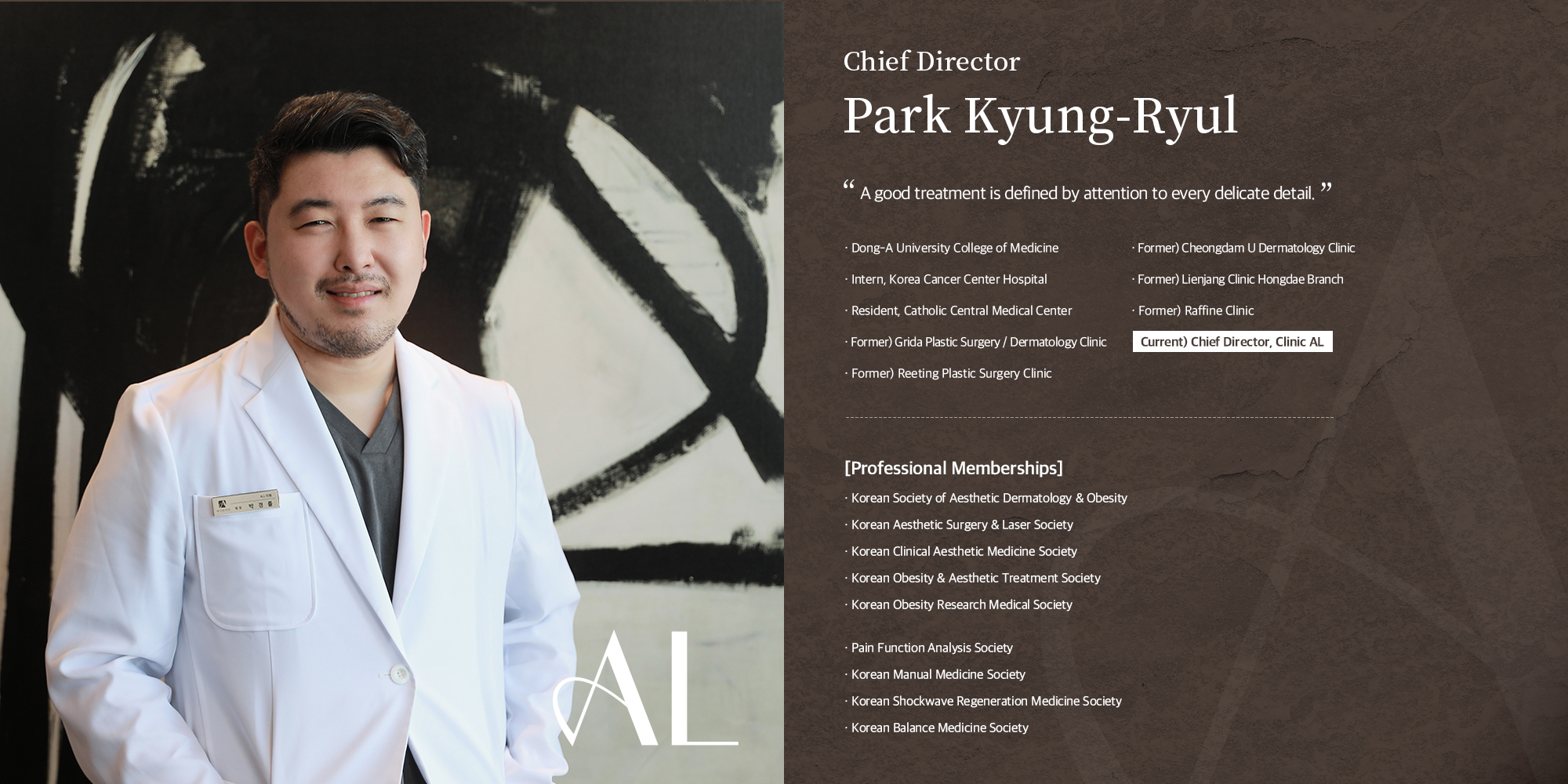 [박경률 대표원장] 좋은 시술이란 세심한 부분까지 다가가는 것입니다. 동아대학교 의과대학 졸업 원자력병원 수련의 가톨릭중앙의료원 전공의 전) 그리다 성형외과 / 피부과 원장 전) 리팅성형외과 원장 전) 청담유피부과 원장 전) 리엔장 의원 홍대점 원장 전) 라피네클리닉 원장 現)클리닉 에이엘 대표 원장 [학회] 한국피부비만성형학회 대한미용성형레이저의학회 대한임상미용의학회 대한비만미용치료학회 대한비만연구의사회