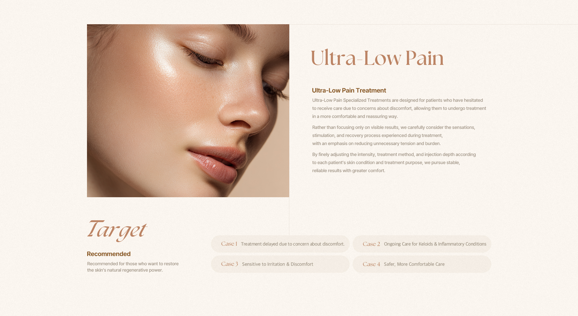 [Ultra-Low Pain] [초저통증 특화시술] 초저통증 특화시술은 통증에 대한 부담으로 치료를 망설였던 분들도 보다 편안하게 진료를 받을 수 있도록 설계된 진료 방향입니다. 시술 효과만을 앞세우기보다, 시술 과정에서의 감각·자극·회복까지 함께 고려해 불필요한 긴장과 부담을 줄이는 데 중점을 둡니다. 피부 상태와 시술 목적에 맞춰 자극 강도와 방식, 주입 깊이를 세심하게 조절함으로써 안정적이고 신뢰도 높은 결과를 추구합니다. [Target] [이런 분들에게 추천합니다.] 통증에 대한 부담으로 피부과 시술을 망설여왔던 분들께 적합합니다. [Case 1] 통증에 대한 부담으로 치료를 미뤄왔던 분 [Case 2] 켈로이드나 염증 치료처럼 반복적인 관리가 필요한 분 [Case 3] 피부가 예민해 자극이나 통증에 민감하게 반응하는 분 [Case 4] 보다 안정적인 치료 환경을 원하시는 분