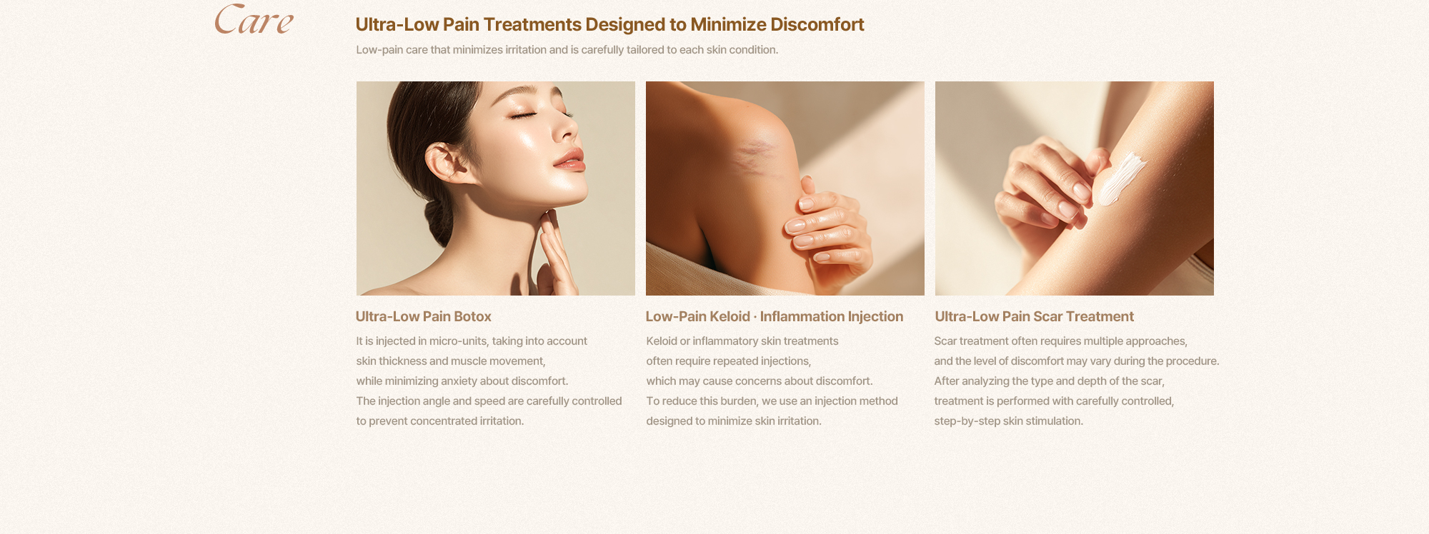 [Care] [통증 부담을 낮춘 초저통증 특화시술] 자극은 최소화하고, 피부 상태에 맞춰 신중하게 진행하는 저통증 진료입니다. [초저통증 보톡스] 피부 두께와 근육의 움직임을 고려해 미세 단위로 주입하며, 통증에 대한 불안을 최소화하는 방식으로 진행됩니다. 자극이 집중되지 않도록 주입 각도와 속도를 정교하게 조절합니다. [초저통증 켈로이드주사·염증주사] 켈로이드나 염증성 병변 치료는 반복적인 주사가 필요한 경우가 많아 통증에 대한 부담이 느껴질 수 있습니다. 이러한 점을 고려해 피부 자극을 최소화하는 주입 방식을 적용합니다. [초저통증 흉터치료] 흉터치료는 다양한 접근이 필요한 만큼, 시술 시 통증에 대한 체감 차이가 클 수 있습니다. 흉터의 형태와 깊이를 분석한 후, 피부에 가해지는 자극을 단계적으로 조절해 진행합니다.