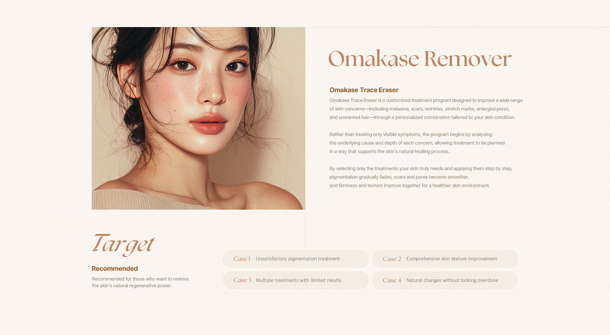[Omakase Remover] [오마카세 흔적 지우개] 오마카세 흔적 지우개는 기미, 흉터, 주름, 튼살, 모공, 제모 등 다양한 피부 고민을 피부 상태에 맞춘 맞춤 조합 치료로 개선하는 프로그램입니다. 눈에 보이는 증상만을 다루기보다 흔적이 생긴 원인과 깊이를 먼저 분석해 피부가 스스로 회복될 수 있는 방향으로 치료를 설계합니다. 현재 피부에 꼭 필요한 치료만을 선별해 단계적으로 적용함으로써 색소는 점차 옅어지고, 흉터와 모공은 보다 매끄럽게 정돈되며 탄력과 피부결까지 함께 개선되어 흔적이 다시 남지 않도록 피부 환경을 안정적으로 만들어줍니다. [Target] [이런 분들에게 추천합니다.] 피부 상태에 맞는 맞춤 치료로 자연스럽고 안정적인 개선을 원하시는 분들께 적합합니다. [Case 1] 단순 색소 치료만으로는 만족스럽지 않은 분 [Case 2] 피부 결이 고르지 않아 복합적인 개선이 필요한 분 [Case 3] 여러 시술을 받아봤지만 효과가 제한적이었던 분 [Case 4] 과하지 않은 맞춤 치료로 자연스러운 변화를 원하시는 분