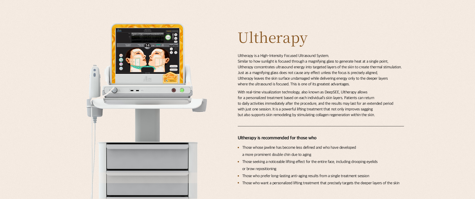 [울쎄라] 울쎄라란 고강도 초점식 초음파 시술장비(High Internity Focised Ultrasound System)입니다. 돋보기 렌즈로 햇빛을 한 점에 모아 종이를 태우는 원리와 마찬가지로 초음파를 한 곳에 집중시켜 열을 발생시키는 장비입니다. 돋보기 렌즈를 손에 가까이 가져가도 초점이 맞지 않는다면 아무런 문제가 없듯이 초음파가 집중되는 피부 깊은 곳을 제외한 위쪽 피부 표면은 아무런 손상이 없다는 점이 울쎄라의 가장 큰 장점입니다. 실시간 보이는 기술 (딥씨)를 통해 피부층 개인 맞춤형 시술이 가능하며 시술 후 바로 일상 생활이 가능합니다. 한 번의 시술로도 그 효과가 길게 유지될 수 있습니다. 리프팅 뿐 아니라 피부 속 콜라겐 재생을 통한 피부 리모델링 효과를 가져다 줄 수 있는 강력한 리프팅 레이저입니다. [울쎄라, 이런분들께 추천드립니다] 노화로 인해 턱선이 무너지고 이중턱이 심해져 얼굴 윤곽 개선이 필요한 분 눈가 처짐이나 눈썹 위치 교정 등 안면 전체의 확실한 거상 효과를 원하는 분 1번의 시술로 길게 유지되는 장기적인 안티에이징 효과를 선호하는 분 피부 속 깊은 층부터 정밀하게 타겟팅하여 개인별 맞춤 리프팅을 받고 싶은 분